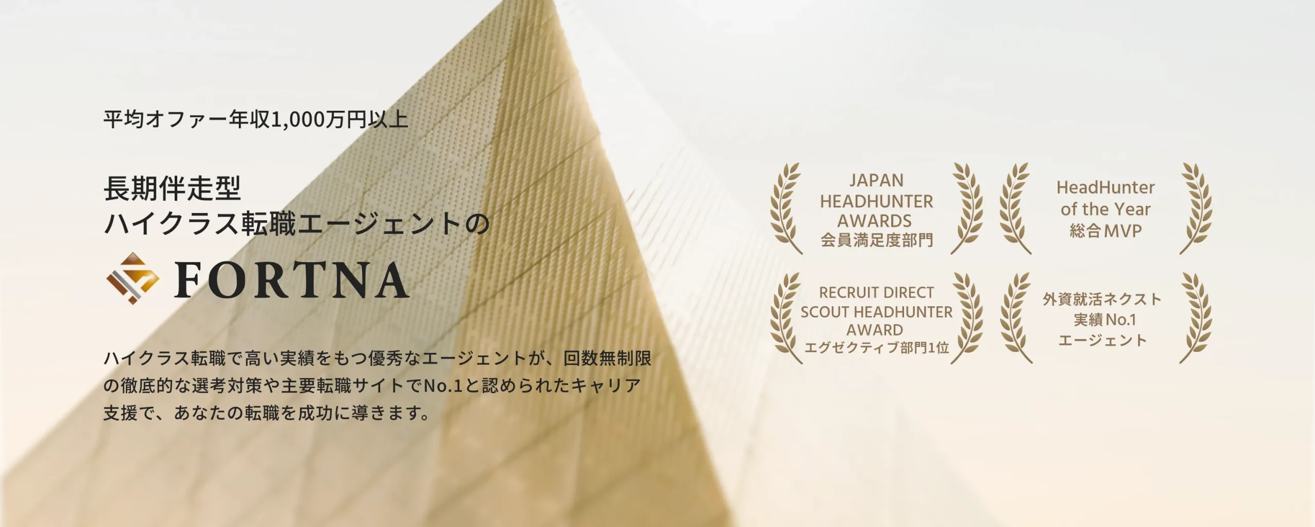 平均オファー年収1,000万円以上、長期伴走型 ハイクラス転職エージェントの、FORTNA、ハイクラス転職で高い実績をもつ優秀なエージェントが、回数無制限の徹底的な選考対策や主要転職サイトでNo.1と認められたキャリア支援で、あなたの転職を成功に導きます。